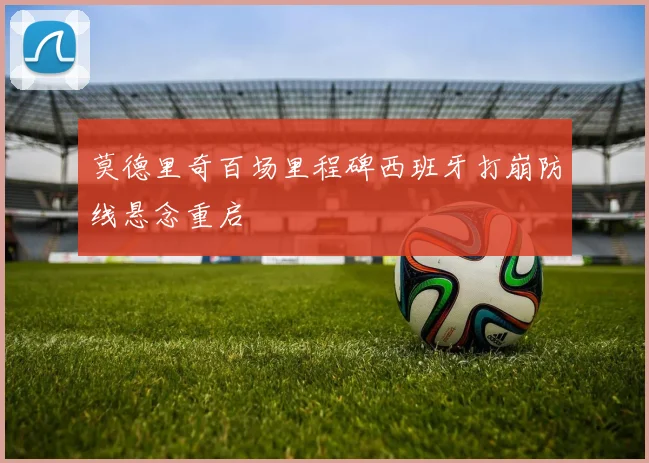 莫德里奇百场里程碑西班牙打崩防线悬念重启