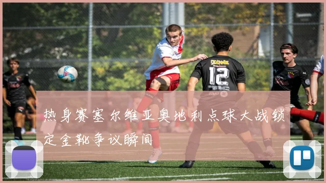 热身赛塞尔维亚奥地利点球大战锁定金靴争议瞬间