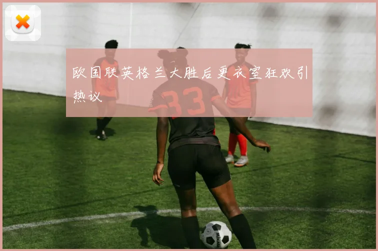 欧国联英格兰大胜后更衣室狂欢引热议