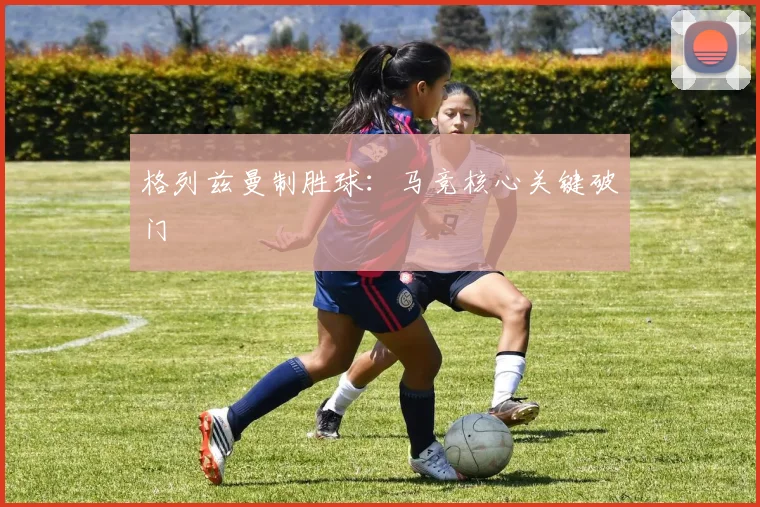 格列兹曼制胜球：马竞核心关键破门