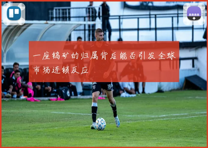 一座钨矿的归属背后能否引发全球市场连锁反应