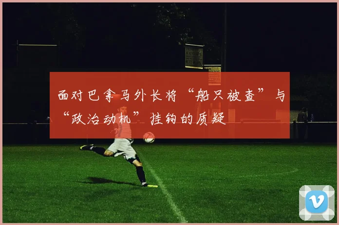 面对巴拿马外长将“船只被查”与“政治动机”挂钩的质疑
