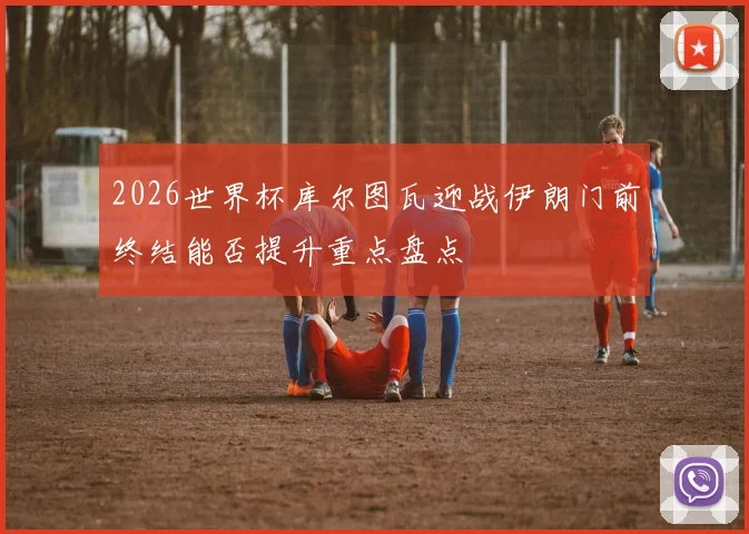 2026世界杯库尔图瓦迎战伊朗门前终结能否提升重点盘点