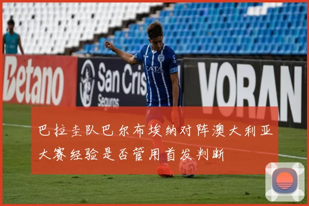 巴拉圭队巴尔布埃纳对阵澳大利亚大赛经验是否管用首发判断
