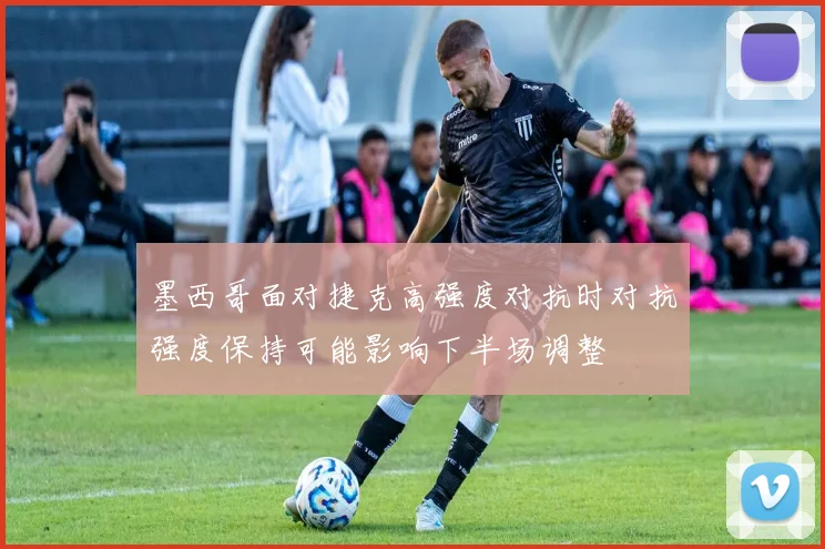 墨西哥面对捷克高强度对抗时对抗强度保持可能影响下半场调整