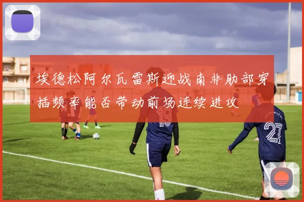 埃德松阿尔瓦雷斯迎战南非肋部穿插频率能否带动前场连续进攻
