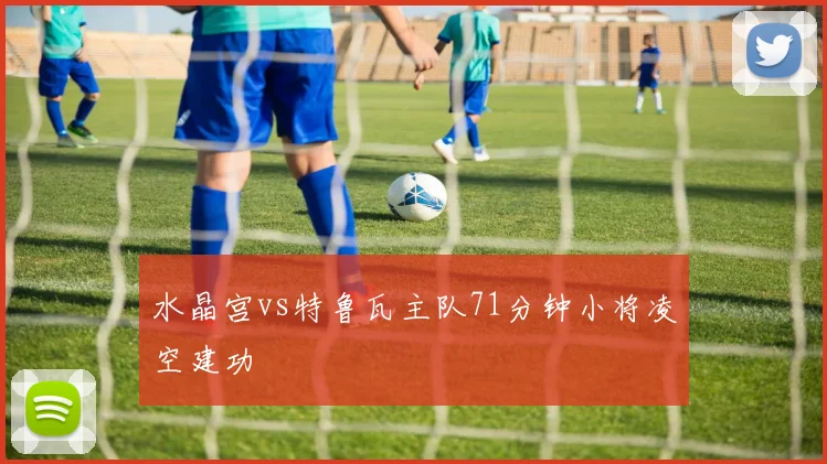 水晶宫vs特鲁瓦主队71分钟小将凌空建功