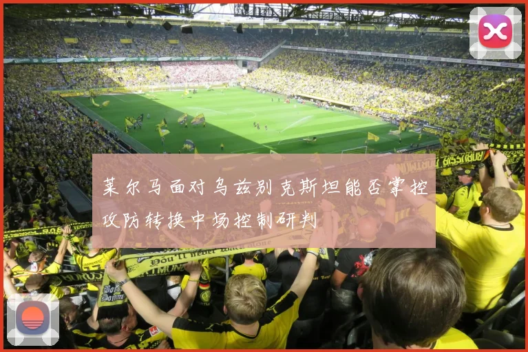 莱尔马面对乌兹别克斯坦能否掌控攻防转换中场控制研判