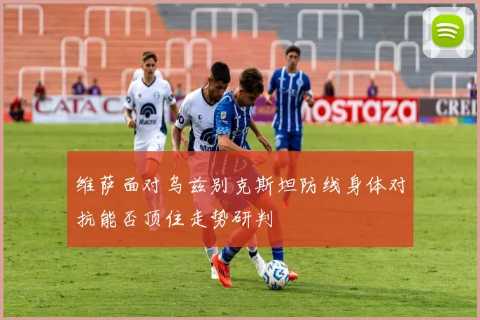 维萨面对乌兹别克斯坦防线身体对抗能否顶住走势研判