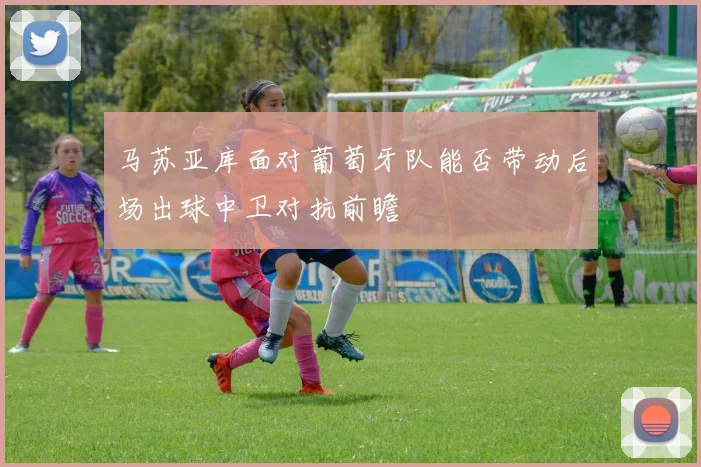 马苏亚库面对葡萄牙队能否带动后场出球中卫对抗前瞻
