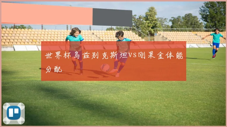 世界杯乌兹别克斯坦vs刚果金体能分配