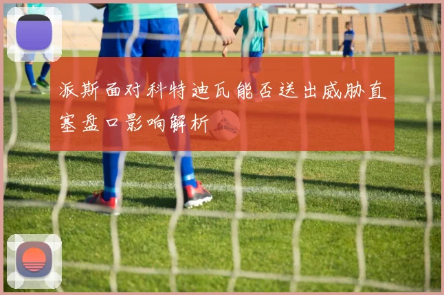 派斯面对科特迪瓦能否送出威胁直塞盘口影响解析