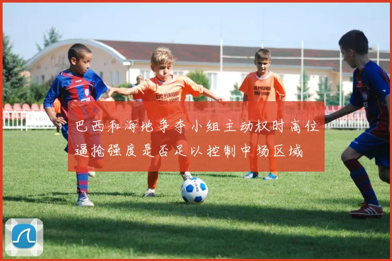 巴西和海地争夺小组主动权时高位逼抢强度是否足以控制中场区域