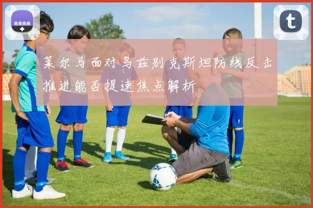 莱尔马面对乌兹别克斯坦防线反击推进能否提速焦点解析