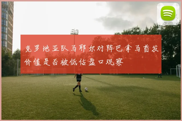 克罗地亚队马耶尔对阵巴拿马首发价值是否被低估盘口观察