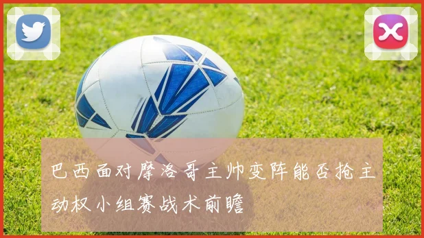 巴西面对摩洛哥主帅变阵能否抢主动权小组赛战术前瞻