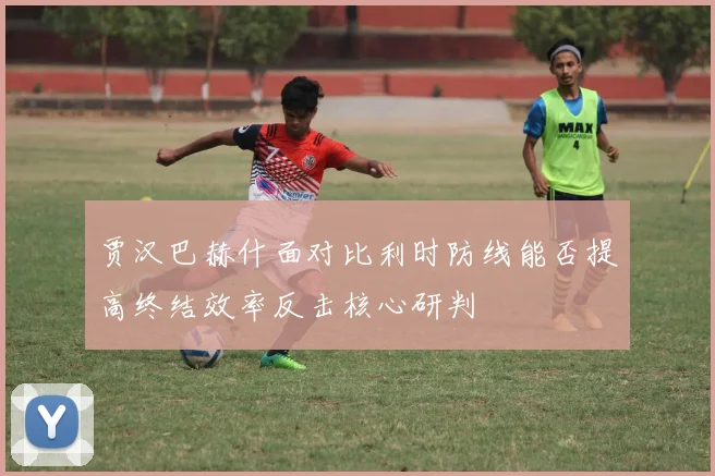 贾汉巴赫什面对比利时防线能否提高终结效率反击核心研判