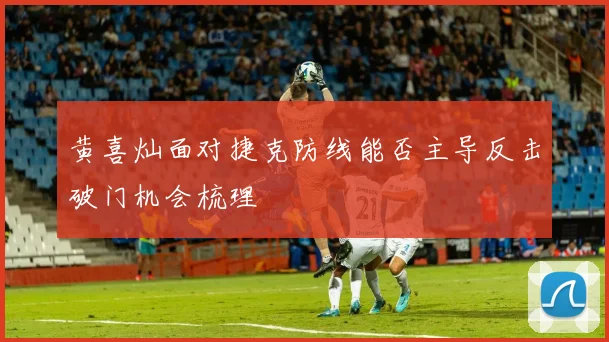 黄喜灿面对捷克防线能否主导反击破门机会梳理