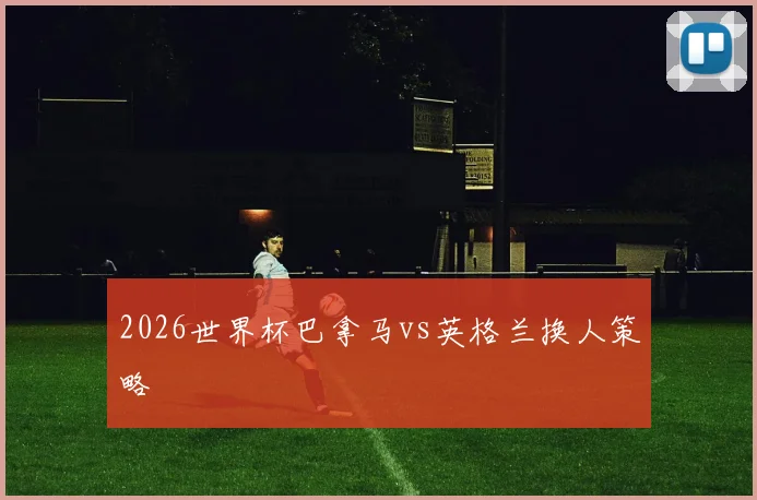 2026世界杯巴拿马vs英格兰换人策略