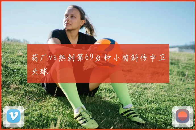药厂vs热刺第69分钟小将斜传中卫头球