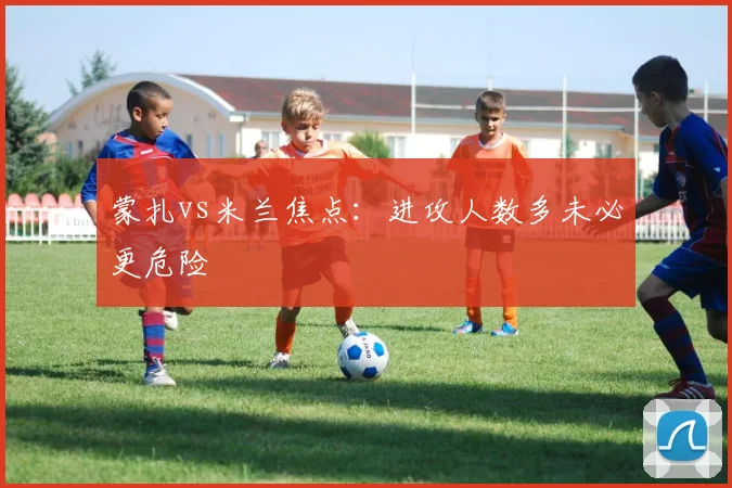 蒙扎vs米兰焦点：进攻人数多未必更危险